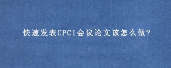 快速发表CPCI会议论文该怎么做?