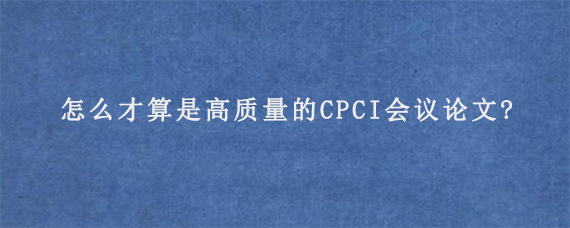 怎么才算是高质量的CPCI会议论文?