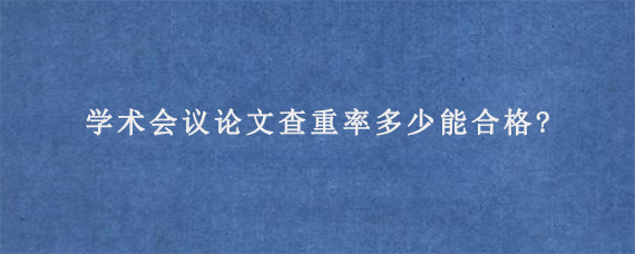 学术会议论文查重率多少能合格?