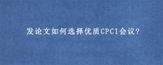发论文如何选择优质CPCI会议?
