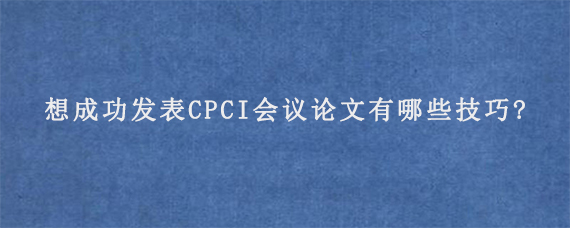 想成功发表CPCI会议论文有哪些技巧?