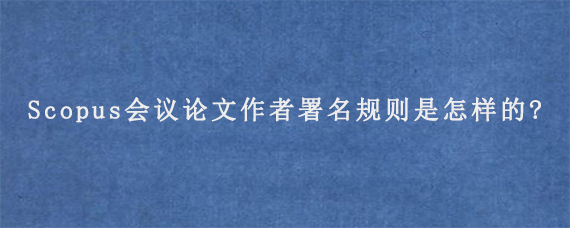 Scopus会议论文作者署名规则是怎样的?