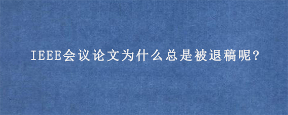 IEEE会议论文为什么总是被退稿呢?