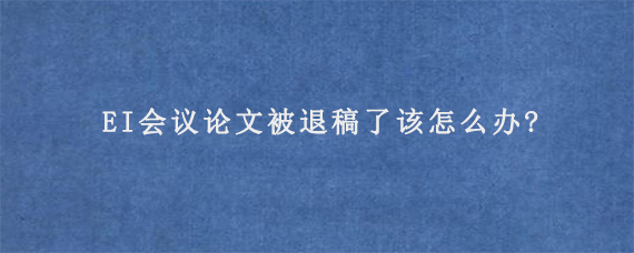 EI会议论文被退稿了该怎么办?