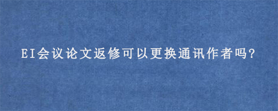 EI会议论文返修可以更换通讯作者吗?