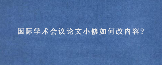 国际学术会议论文小修如何改内容?