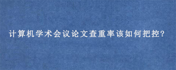 计算机学术会议论文查重率该如何把控?