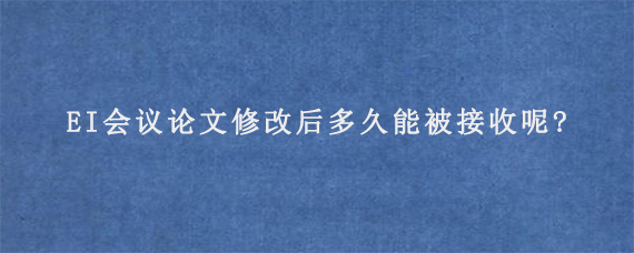 EI会议论文修改后多久能被接收呢?