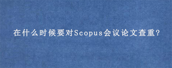 在什么时候要对Scopus会议论文查重?