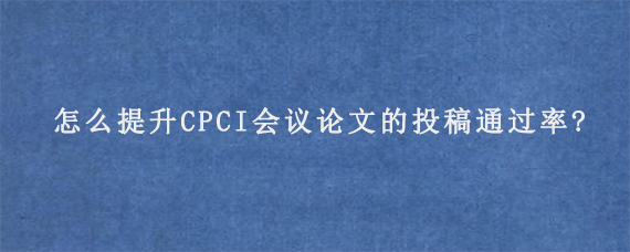 怎么提升CPCI会议论文的投稿通过率?