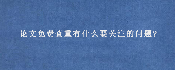 论文免费查重有什么要关注的问题?