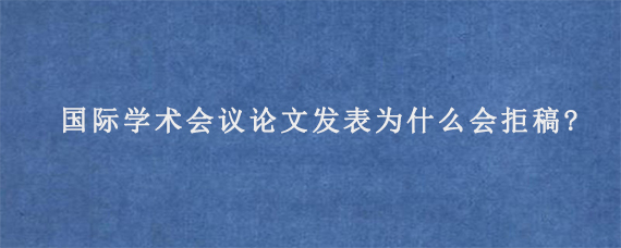 国际学术会议论文发表为什么会拒稿?