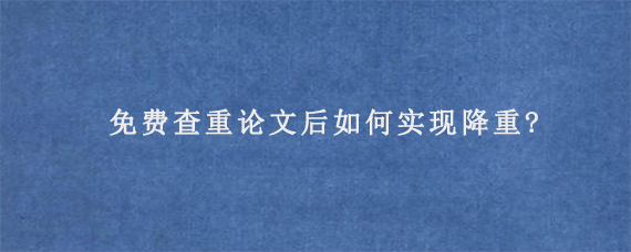 免费查重论文后如何实现降重?