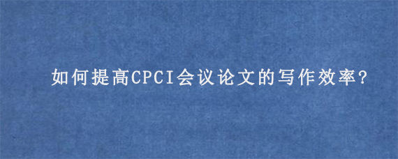 如何提高CPCI会议论文的写作效率?