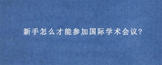 新手怎么才能参加国际学术会议?