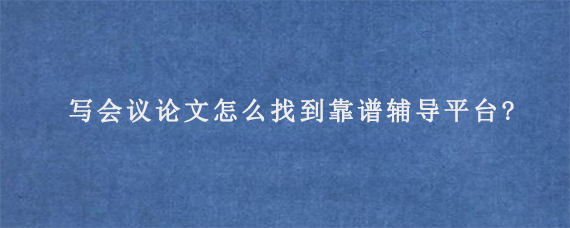 写会议论文怎么找到靠谱辅导平台?