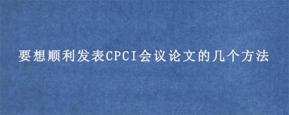 要想顺利发表CPCI会议论文的几个方法