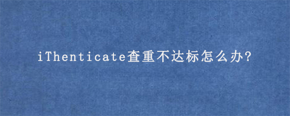 iThenticate查重不达标怎么办?