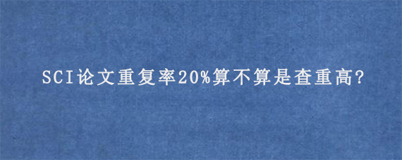 SCI论文重复率20%算不算是查重高?