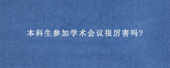 本科生参加学术会议很厉害吗?