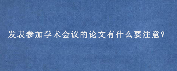 发表参加学术会议的论文有什么要注意?