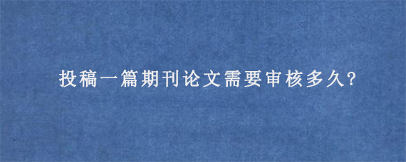 投稿一篇期刊论文需要审核多久?