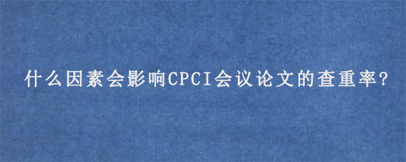 什么因素会影响CPCI会议论文的查重率?