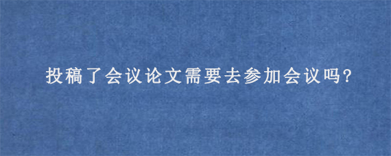 投稿了会议论文需要去参加会议吗?