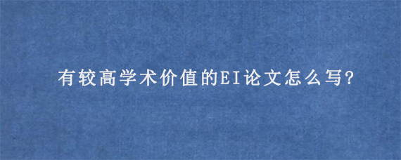 有较高学术价值的EI论文怎么写?