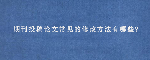 期刊投稿论文常见的修改方法有哪些?