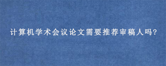 计算机学术会议论文需要推荐审稿人吗?