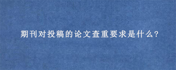 期刊对投稿的论文查重要求是什么?