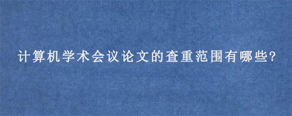 计算机学术会议论文的查重范围有哪些?