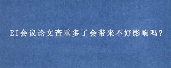 EI会议论文查重多了会带来不好影响吗?