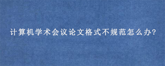 计算机学术会议论文格式不规范怎么办?