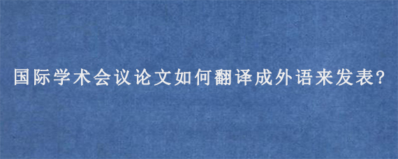 国际学术会议论文如何翻译成外语来发表?