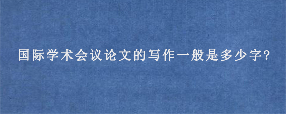 国际学术会议论文的写作一般是多少字?