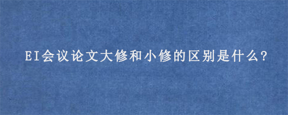 EI会议论文大修和小修的区别是什么?