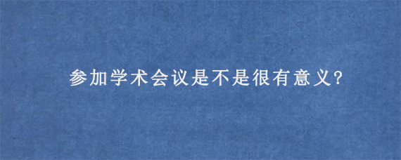 参加学术会议是不是很有意义?