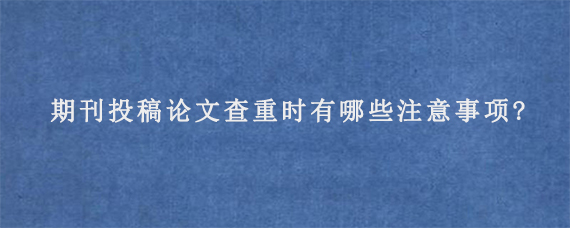 期刊投稿论文查重时有哪些注意事项?