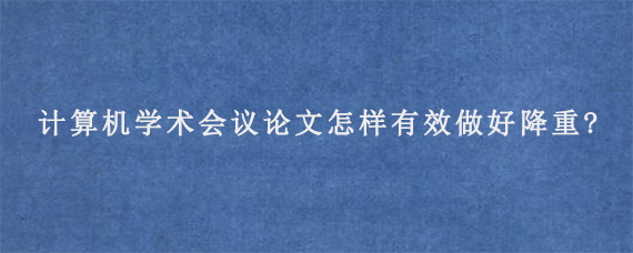 计算机学术会议论文怎样有效做好降重?