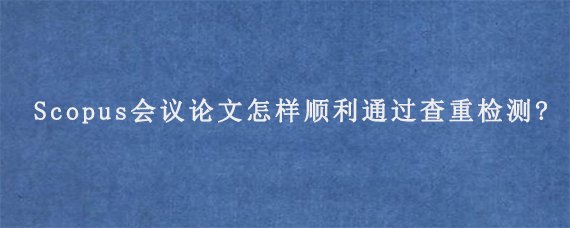 Scopus会议论文怎样顺利通过查重检测?