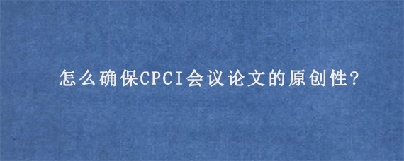 怎么确保CPCI会议论文的原创性?