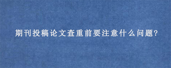 期刊投稿论文查重前要注意什么问题?