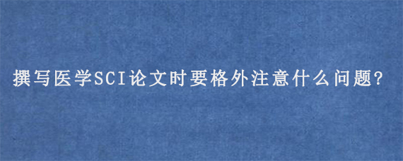 撰写医学SCI论文时要格外注意什么问题?