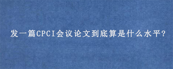 发一篇CPCI会议论文到底算是什么水平?