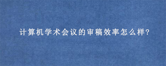 计算机学术会议的审稿效率怎么样?