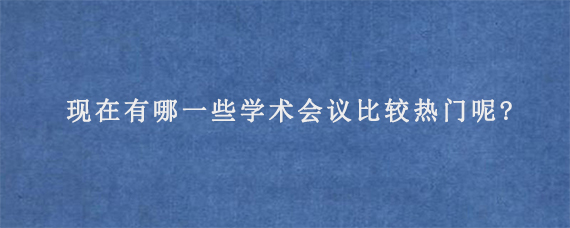 现在有哪一些学术会议比较热门呢?