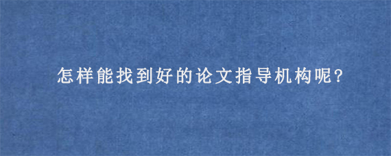 怎样能找到好的论文指导机构呢?