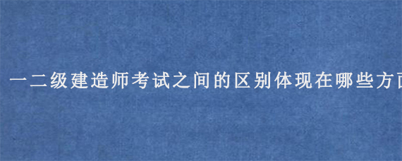 一二级建造师考试之间的区别体现在哪些方面?